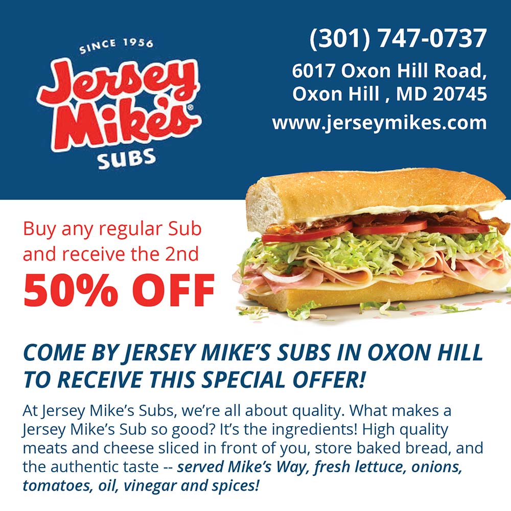 Jersey Mike's - (301) 747-0737
6017 Oxon Hill Road,
Oxon Hill. MD 20745
www.jerseymikes.com Buy any regular Sub and receive the 2nd
50% OFF COME BY JERSEY MIKE'S SUBS IN OXON HILL
TO RECEIVE THIS SPECIAL OFFER! At Jersey Mike's Subs, we're all about quality. What makes a Jersey Mike's Sub so good? It's the ingredients! High quality meats and cheese sliced in front of you, store baked bread, and the authentic taste -- served Mike's Way, fresh lettuce, onions, tomatoes, oil, vinegar and spices!