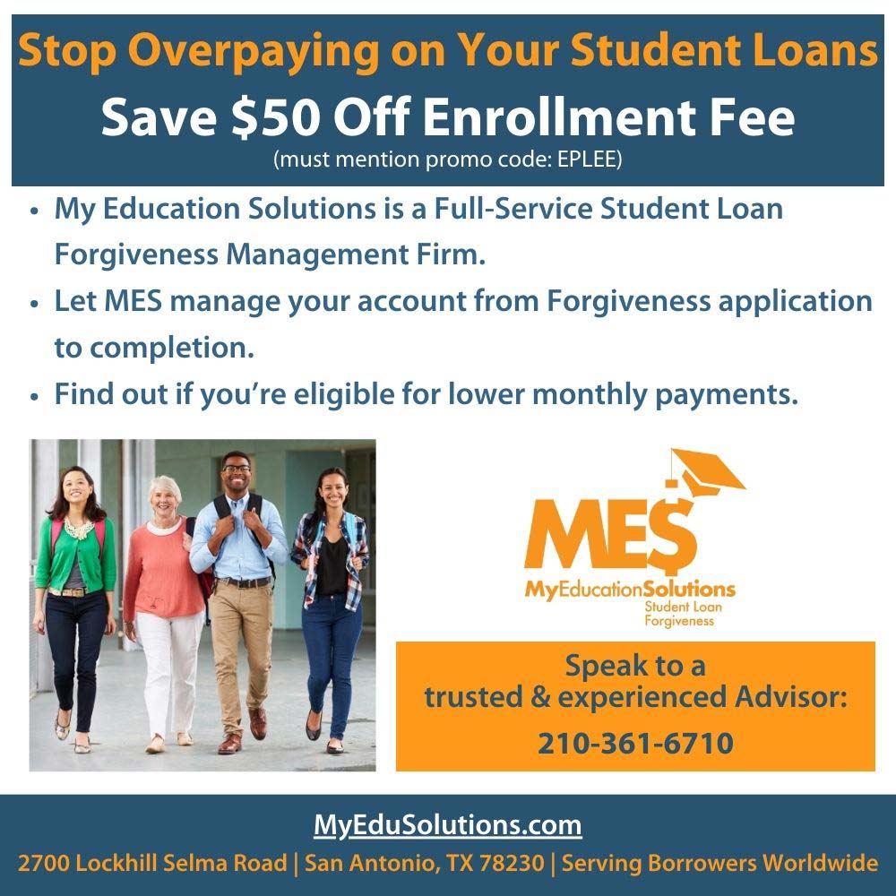 My Education Solutions - Stop Overpaying on Your Student Loans
Save $50 Off Enrollment Fee
(must mention promo code: EPLEE)
 My Education Solutions is a Full-Service Student Loan Forgiveness Management Firm.
 Let MES manage your account from Forgiveness application to completion.
 Find out if you're eligible for lower monthly payments.
Speak to a trusted & experienced Advisor:
210-361-6710
MyEduSolutions.com
2700 Lockhill Selma Road | San Antonio, TX 78230 | Serving Borrowers Worldwide