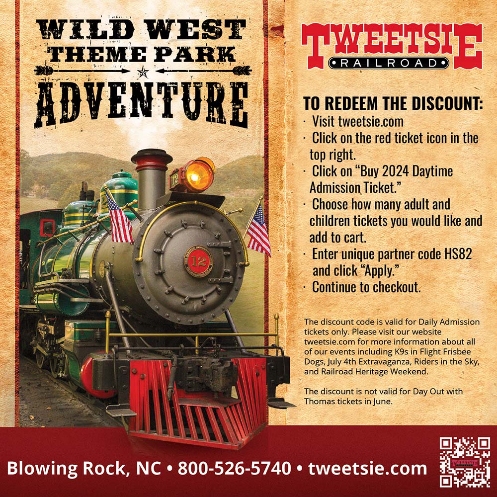Tweetsie Railroad - TO REDEEM THE DISCOUNT:<br>-Visit tweetsie.com<br>-Click on the red ticket icon in the top right.<br>-Click on Buy 2024 Daytime Admission Ticket.<br>-Choose how many adult and children tickets you would like and add to cart.<br>-Enter unique partner code HS82 and click Apply.<br>-Continue to checkout.<br>The discount code is valid for Daily Admission tickets only. Please visit our website tweetsie.com for more information about all of our events including K9s in Flight Frisbee Dogs, July 4th Extravaganza, Riders in the Sky, and Railroad Heritage Weekend. The discount is not valid for Day Out with Thomas tickets in June.<br>Blowing Rock, NC | 800-526-5740 | tweetsie.com